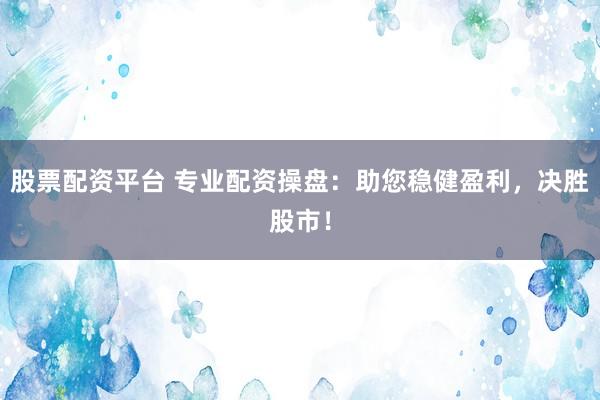股票配资平台 专业配资操盘:助您稳健盈利,决胜股市!