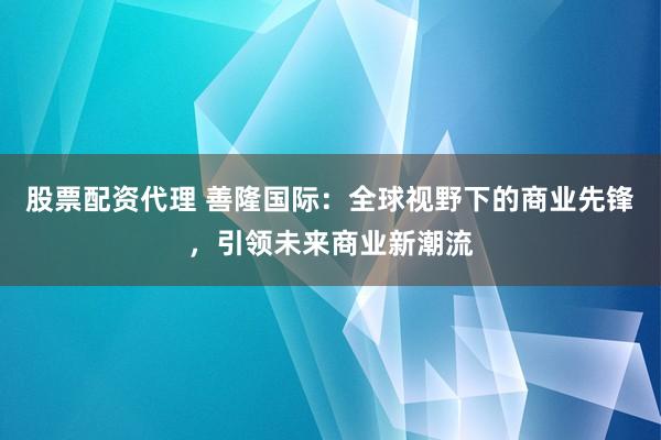 股票配资代理 善隆国际：全球视野下的商业先锋，引领未来商业新潮流