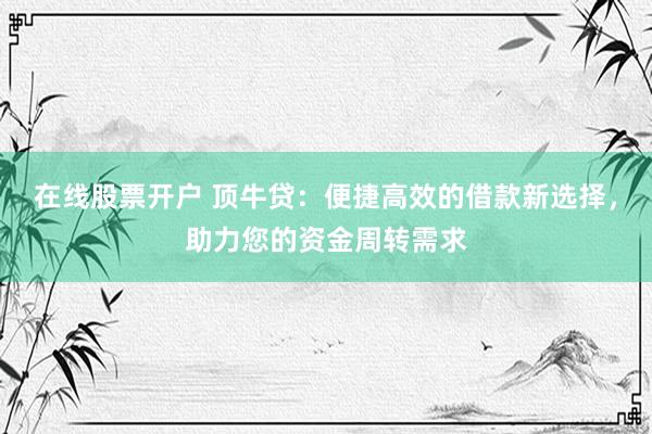 在线股票开户 顶牛贷:便捷高效的借款新选择,助力您的资金周转需求