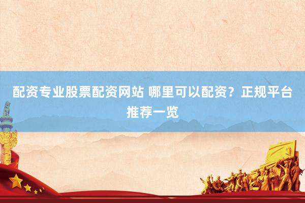 配资专业股票配资网站 哪里可以配资？正规平台推荐一览
