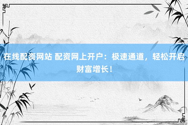 在线配资网站 配资网上开户：极速通道，轻松开启财富增长！