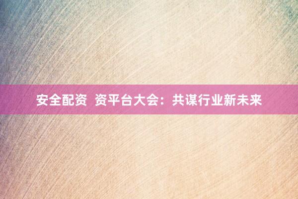 安全配资  资平台大会：共谋行业新未来