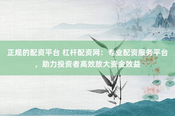 正规的配资平台 杠杆配资网:专业配资服务平台,助力投资者高效放大资金效益