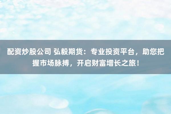 配资炒股公司 弘毅期货:专业投资平台,助您把握市场脉搏,开启财富增长之旅!