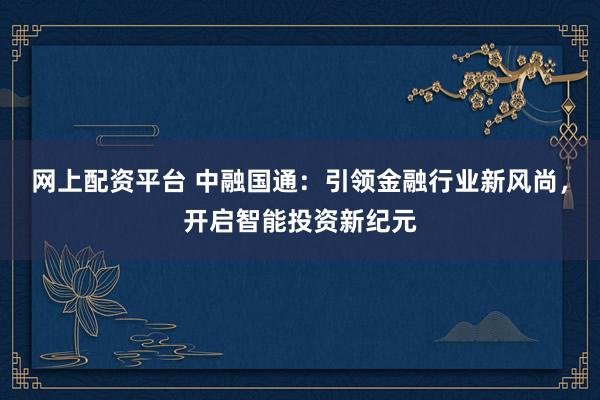 网上配资平台 中融国通：引领金融行业新风尚，开启智能投资新纪元