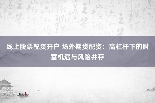 线上股票配资开户 场外期货配资：高杠杆下的财富机遇与风险并存