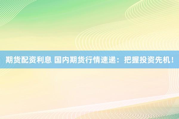 期货配资利息 国内期货行情速递：把握投资先机！