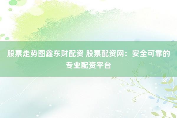 股票走势图鑫东财配资 股票配资网：安全可靠的专业配资平台