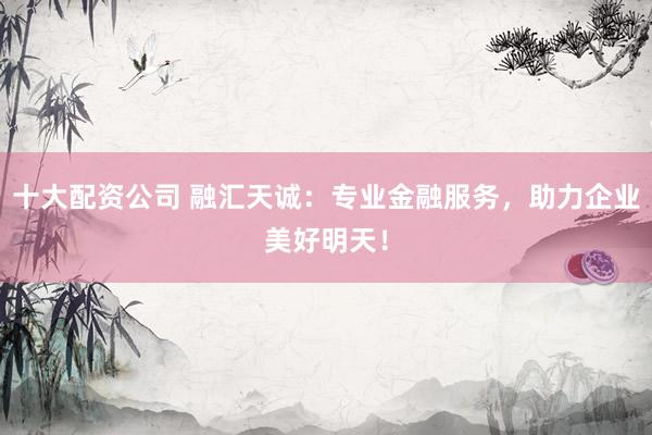 十大配资公司 融汇天诚：专业金融服务，助力企业美好明天！