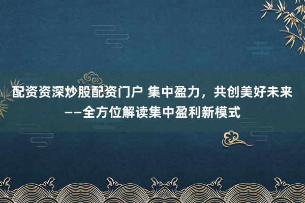 配资资深炒股配资门户 集中盈力，共创美好未来——全方位解读集中盈利新模式