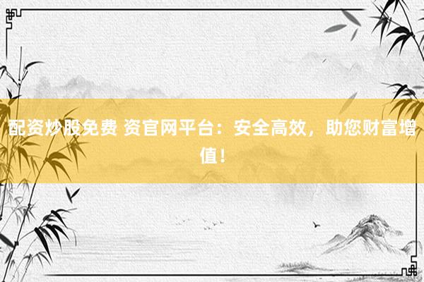 配资炒股免费 资官网平台：安全高效，助您财富增值！