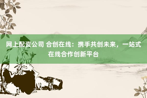网上配资公司 合创在线：携手共创未来，一站式在线合作创新平台