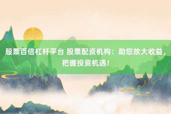 股票百倍杠杆平台 股票配资机构：助您放大收益，把握投资机遇！