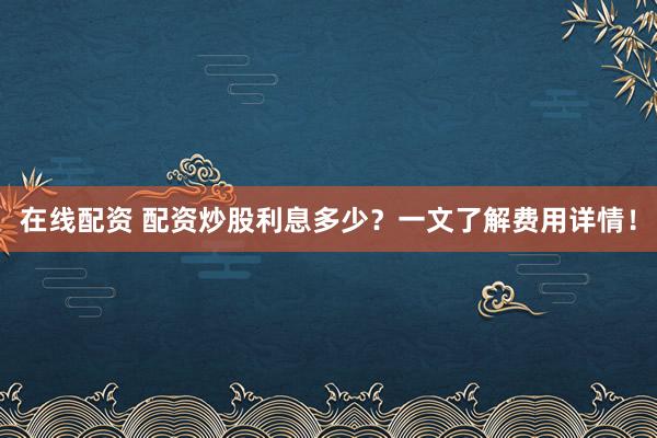 在线配资 配资炒股利息多少？一文了解费用详情！