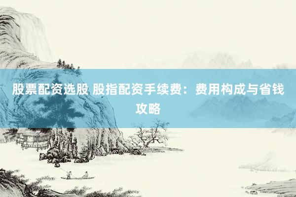 股票配资选股 股指配资手续费:费用构成与省钱攻略