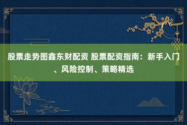 股票走势图鑫东财配资 股票配资指南：新手入门、风险控制、策略精选