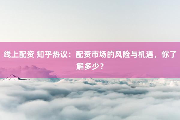 线上配资 知乎热议：配资市场的风险与机遇，你了解多少？