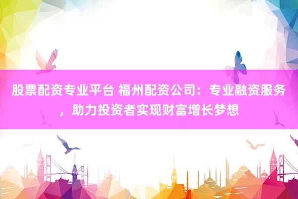 股票配资专业平台 福州配资公司：专业融资服务，助力投资者实现财富增长梦想