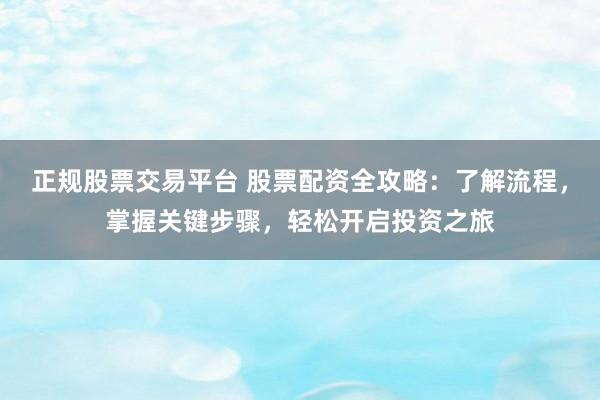 正规股票交易平台 股票配资全攻略：了解流程，掌握关键步骤，轻松开启投资之旅