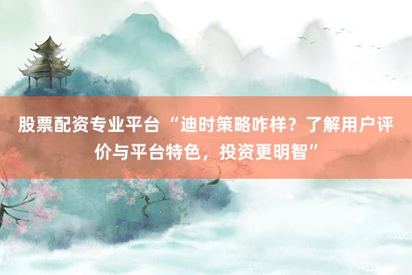 股票配资专业平台 “迪时策略咋样？了解用户评价与平台特色，投资更明智”
