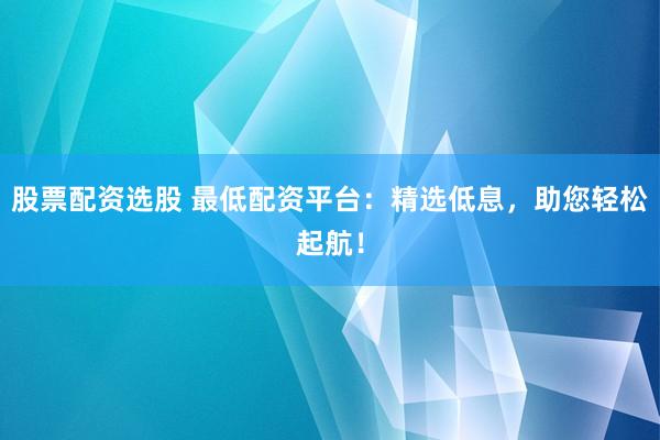 股票配资选股 最低配资平台:精选低息,助您轻松起航!