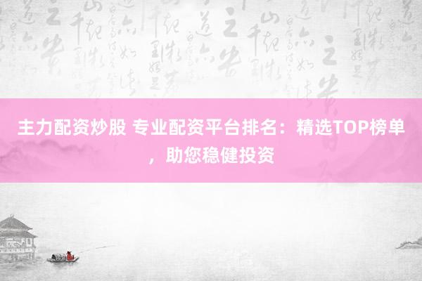 主力配资炒股 专业配资平台排名：精选TOP榜单，助您稳健投资
