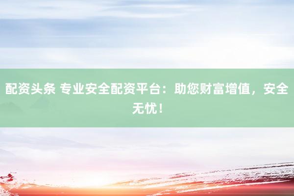 配资头条 专业安全配资平台：助您财富增值，安全无忧！