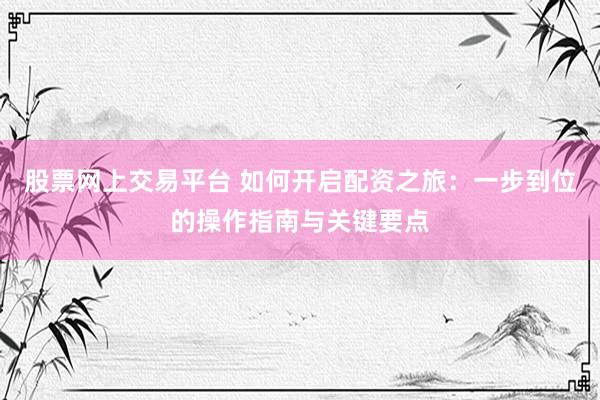 股票网上交易平台 如何开启配资之旅：一步到位的操作指南与关键要点