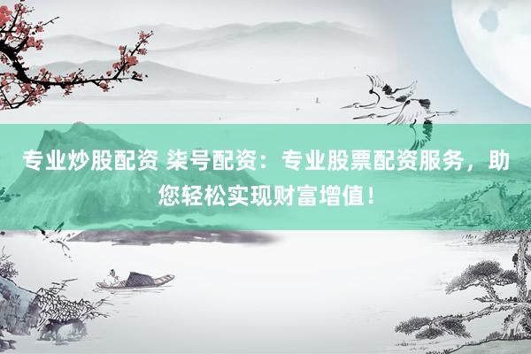 专业炒股配资 柒号配资：专业股票配资服务，助您轻松实现财富增值！