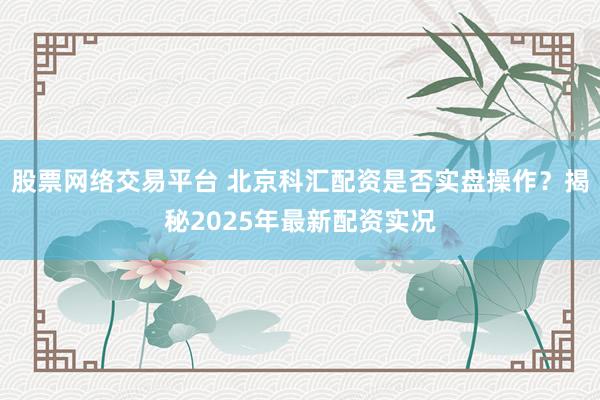股票网络交易平台 北京科汇配资是否实盘操作？揭秘2025年最新配资实况