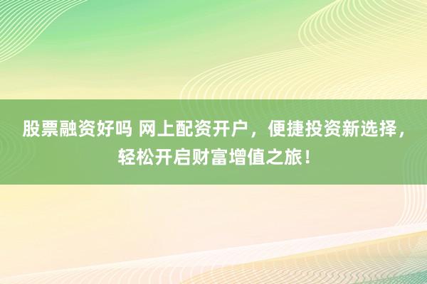 股票融资好吗 网上配资开户，便捷投资新选择，轻松开启财富增值之旅！