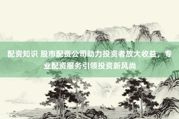 配资知识 股市配资公司助力投资者放大收益，专业配资服务引领投资新风尚
