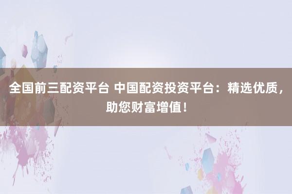 全国前三配资平台 中国配资投资平台：精选优质，助您财富增值！