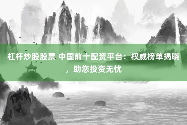 杠杆炒股股票 中国前十配资平台：权威榜单揭晓，助您投资无忧