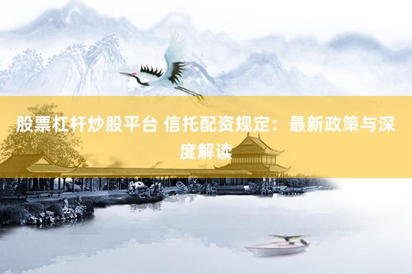 股票杠杆炒股平台 信托配资规定：最新政策与深度解读