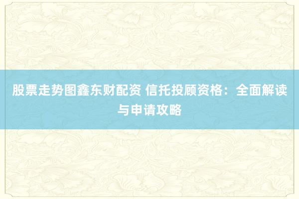 股票走势图鑫东财配资 信托投顾资格：全面解读与申请攻略
