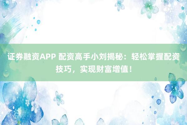 证券融资APP 配资高手小刘揭秘：轻松掌握配资技巧，实现财富增值！