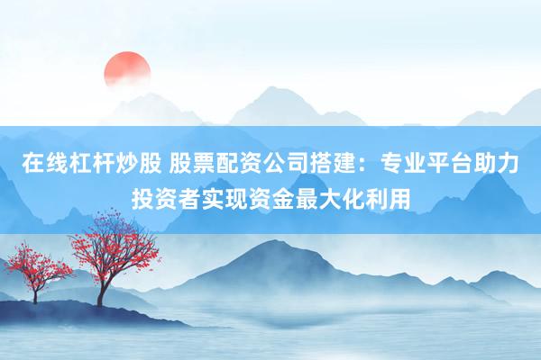 在线杠杆炒股 股票配资公司搭建：专业平台助力投资者实现资金最大化利用
