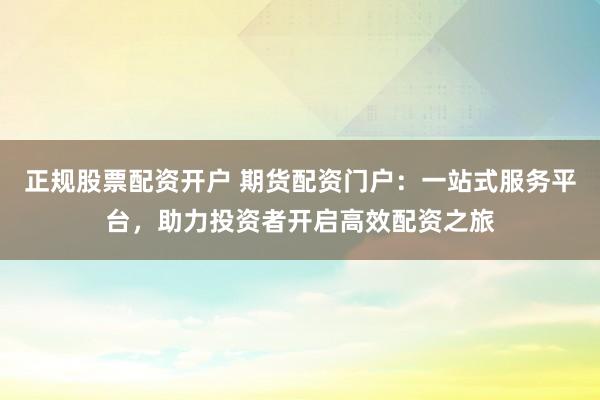 正规股票配资开户 期货配资门户：一站式服务平台，助力投资者开启高效配资之旅