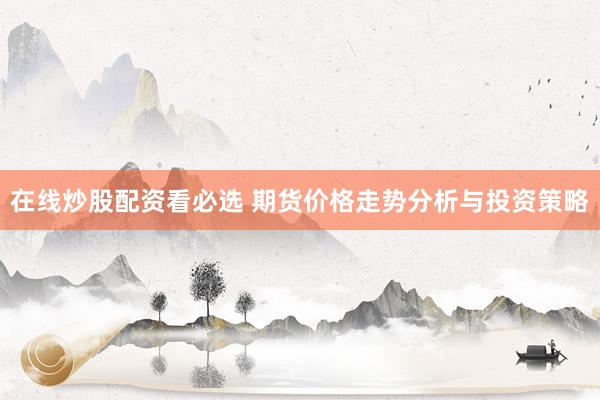 在线炒股配资看必选 期货价格走势分析与投资策略