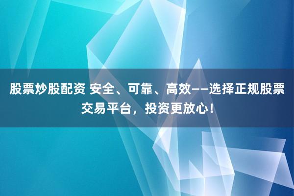 股票炒股配资 安全、可靠、高效——选择正规股票交易平台，投资更放心！