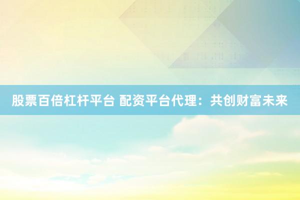 股票百倍杠杆平台 配资平台代理：共创财富未来