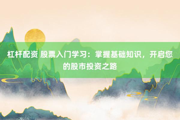 杠杆配资 股票入门学习：掌握基础知识，开启您的股市投资之路
