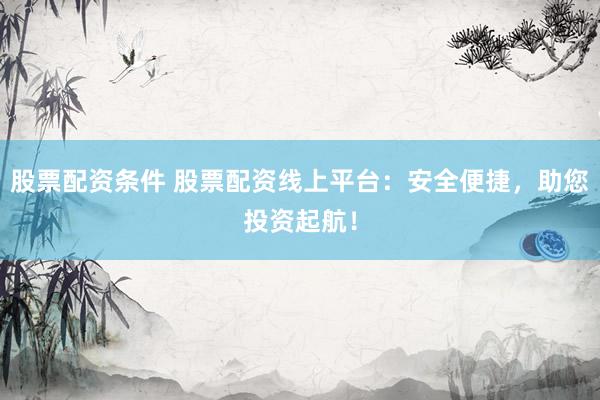股票配资条件 股票配资线上平台：安全便捷，助您投资起航！