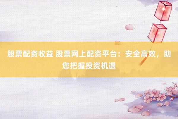 股票配资收益 股票网上配资平台：安全高效，助您把握投资机遇
