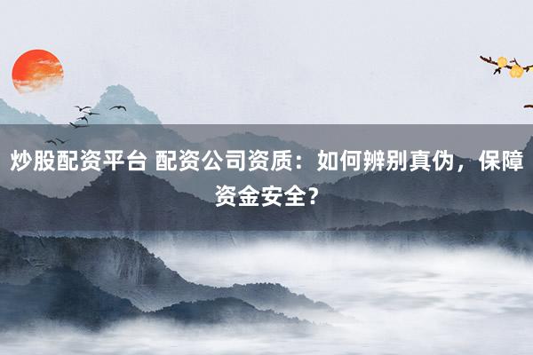 炒股配资平台 配资公司资质：如何辨别真伪，保障资金安全？