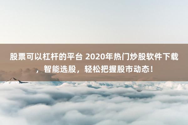 股票可以杠杆的平台 2020年热门炒股软件下载，智能选股，轻松把握股市动态！