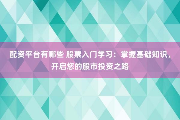 配资平台有哪些 股票入门学习：掌握基础知识，开启您的股市投资之路