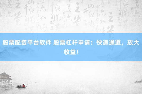 股票配资平台软件 股票杠杆申请：快速通道，放大收益！