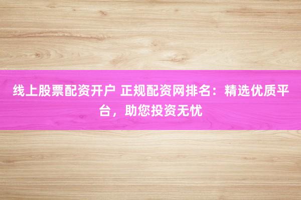 线上股票配资开户 正规配资网排名：精选优质平台，助您投资无忧
